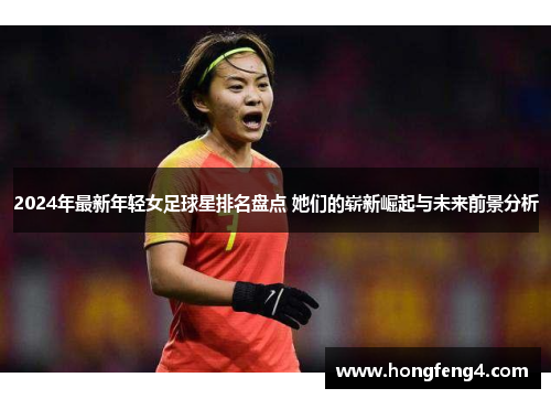 2024年最新年轻女足球星排名盘点 她们的崭新崛起与未来前景分析