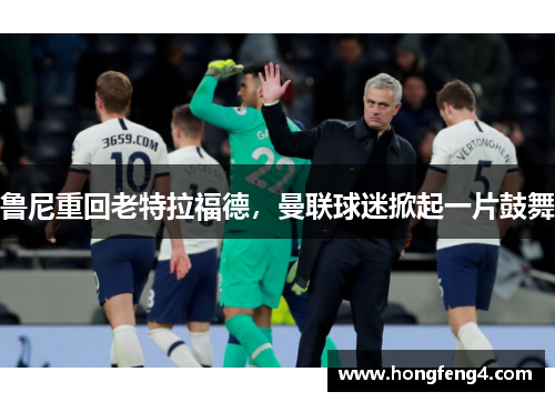 鲁尼重回老特拉福德，曼联球迷掀起一片鼓舞